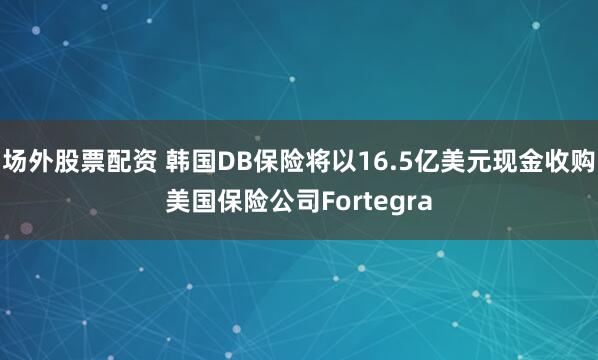 场外股票配资 韩国DB保险将以16.5亿美元现金收购美国保险公司Fortegra