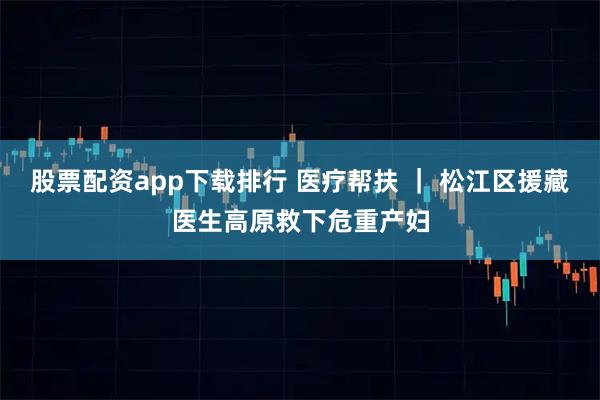 股票配资app下载排行 医疗帮扶 ｜ 松江区援藏医生高原救下危重产妇