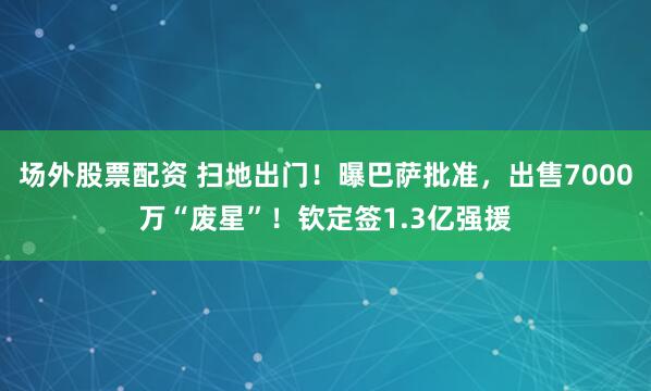 场外股票配资 扫地出门！曝巴萨批准，出售7000万“废星”！钦定签1.3亿强援