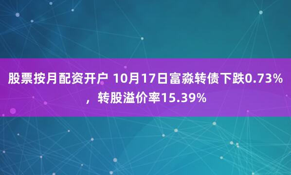 股票按月配资开户 10月17日富淼转债下跌0.73%，转股溢价率15.39%