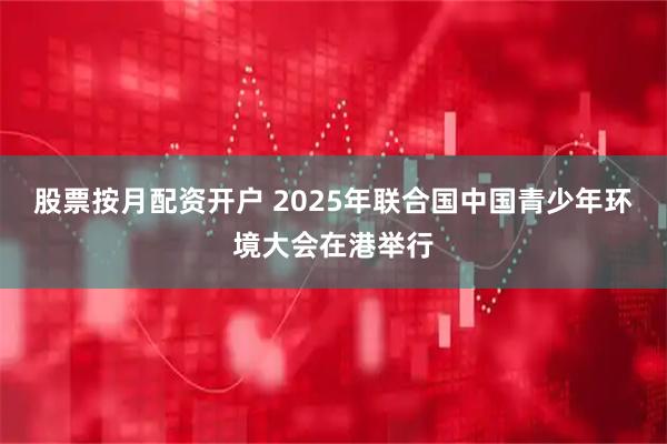 股票按月配资开户 2025年联合国中国青少年环境大会在港举行